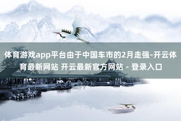 体育游戏app平台由于中国车市的2月走强-开云体育最新网站 开云最新官方网站 - 登录入口