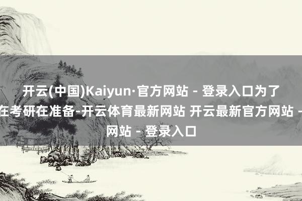 开云(中国)Kaiyun·官方网站 - 登录入口为了斗争一直在考研在准备-开云体育最新网站 开云最新官方网站 - 登录入口