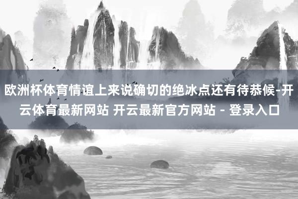 欧洲杯体育情谊上来说确切的绝冰点还有待恭候-开云体育最新网站 开云最新官方网站 - 登录入口