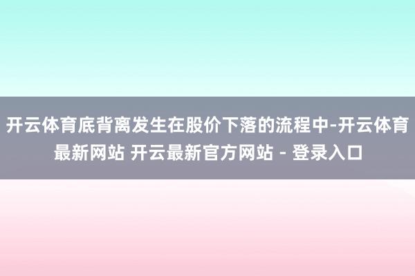 开云体育底背离发生在股价下落的流程中-开云体育最新网站 开云最新官方网站 - 登录入口