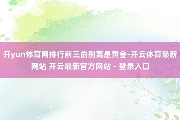 开yun体育网排行前三的别离是黄金-开云体育最新网站 开云最新官方网站 - 登录入口