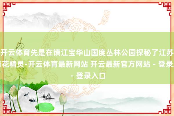 开云体育先是在镇江宝华山国度丛林公园探秘了江苏的百花精灵-开云体育最新网站 开云最新官方网站 - 登录入口
