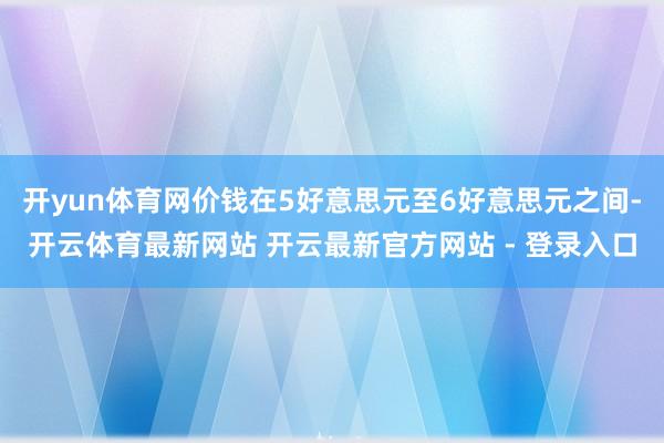 开yun体育网价钱在5好意思元至6好意思元之间-开云体育最新网站 开云最新官方网站 - 登录入口