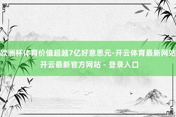 欧洲杯体育价值超越7亿好意思元-开云体育最新网站 开云最新官方网站 - 登录入口